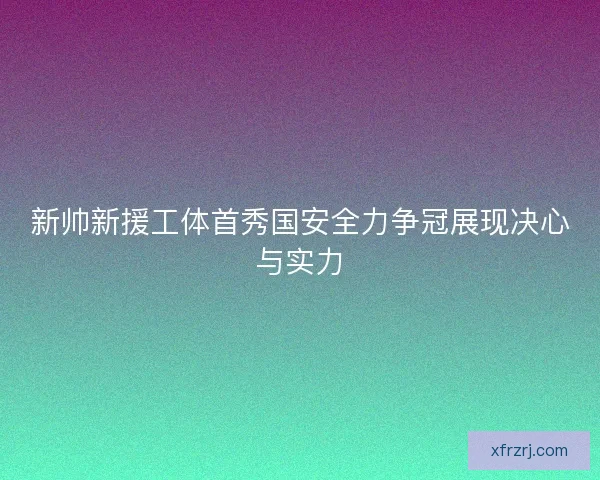 新帅新援工体首秀国安全力争冠展现决心与实力