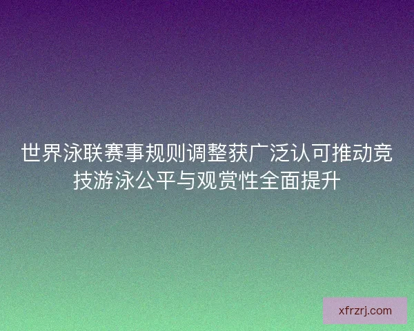 世界泳联赛事规则调整获广泛认可推动竞技游泳公平与观赏性全面提升