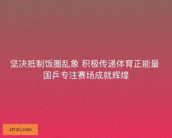 坚决抵制饭圈乱象 积极传递体育正能量 国乒专注赛场成就辉煌