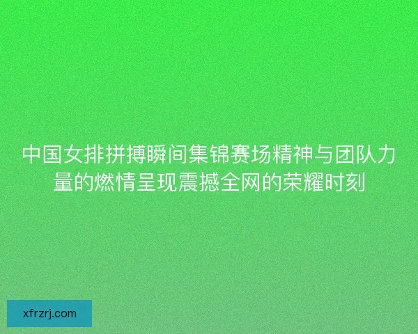 中国女排拼搏瞬间集锦赛场精神与团队力量的燃情呈现震撼全网的荣耀时刻