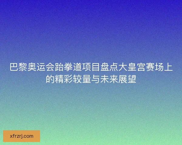 巴黎奥运会跆拳道项目盘点大皇宫赛场上的精彩较量与未来展望